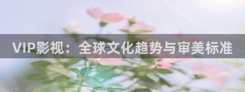 四川密本南瓜：VIP影视：全球文化趋势与审美标准